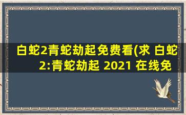 白蛇2青蛇劫起免费看(求 白蛇2：青蛇劫起 2021 在线免费播放百度云资源)